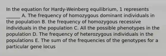 In the equation for Hardy-Weinberg equilibrium, 1 represents ______ A. The frequency of homozygous dominant individuals in the population B. the frequency of homozygous recessive individuals in the population C. All the possible phenotypes in the population D. The frequency of heterozygous individuals in the populations E. The sum of the frequencies of the genotypes for a particular gene locus