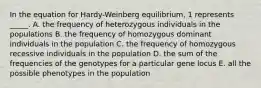 In the equation for Hardy-Weinberg equilibrium, 1 represents _____. A. the frequency of heterozygous individuals in the populations B. the frequency of homozygous dominant individuals in the population C. the frequency of homozygous recessive individuals in the population D. the sum of the frequencies of the genotypes for a particular gene locus E. all the possible phenotypes in the population