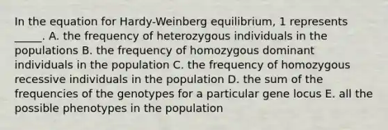 In the equation for Hardy-Weinberg equilibrium, 1 represents _____. A. the frequency of heterozygous individuals in the populations B. the frequency of homozygous dominant individuals in the population C. the frequency of homozygous recessive individuals in the population D. the sum of the frequencies of the genotypes for a particular gene locus E. all the possible phenotypes in the population