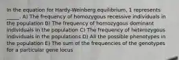 In the equation for Hardy-Weinberg equilibrium, 1 represents _____. A) The frequency of homozygous recessive individuals in the population B) The frequency of homozygous dominant individuals in the population C) The frequency of heterozygous individuals in the populations D) All the possible phenotypes in the population E) The sum of the frequencies of the genotypes for a particular gene locus