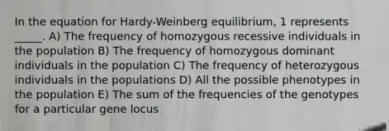 In the equation for Hardy-Weinberg equilibrium, 1 represents _____. A) The frequency of homozygous recessive individuals in the population B) The frequency of homozygous dominant individuals in the population C) The frequency of heterozygous individuals in the populations D) All the possible phenotypes in the population E) The sum of the frequencies of the genotypes for a particular gene locus