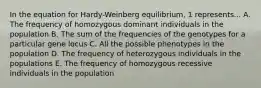 In the equation for Hardy-Weinberg equilibrium, 1 represents... A. The frequency of homozygous dominant individuals in the population B. The sum of the frequencies of the genotypes for a particular gene locus C. All the possible phenotypes in the population D. The frequency of heterozygous individuals in the populations E. The frequency of homozygous recessive individuals in the population