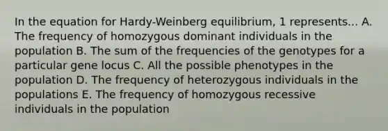 In the equation for Hardy-Weinberg equilibrium, 1 represents... A. The frequency of homozygous dominant individuals in the population B. The sum of the frequencies of the genotypes for a particular gene locus C. All the possible phenotypes in the population D. The frequency of heterozygous individuals in the populations E. The frequency of homozygous recessive individuals in the population