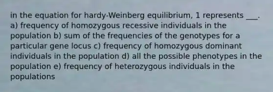 in the equation for hardy-Weinberg equilibrium, 1 represents ___. a) frequency of homozygous recessive individuals in the population b) sum of the frequencies of the genotypes for a particular gene locus c) frequency of homozygous dominant individuals in the population d) all the possible phenotypes in the population e) frequency of heterozygous individuals in the populations