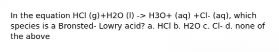 In the equation HCl (g)+H2O (l) -> H3O+ (aq) +Cl- (aq), which species is a Bronsted- Lowry acid? a. HCl b. H2O c. Cl- d. none of the above