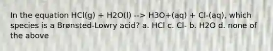 In the equation HCl(g) + H2O(l) --> H3O+(aq) + Cl-(aq), which species is a Brønsted-Lowry acid? a. HCl c. Cl- b. H2O d. none of the above