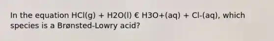 In the equation HCl(g) + H2O(l) € H3O+(aq) + Cl-(aq), which species is a Brønsted-Lowry acid?