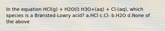 In the equation HCl(g) + H2O(l) H3O+(aq) + Cl-(aq), which species is a Brønsted-Lowry acid? a.HCl c.Cl- b.H2O d.None of the above