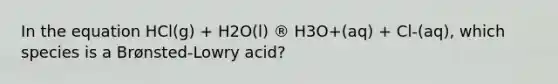 In the equation HCl(g) + H2O(l) ® H3O+(aq) + Cl-(aq), which species is a Brønsted-Lowry acid?