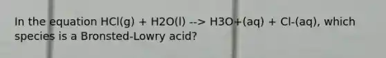 In the equation HCl(g) + H2O(l) --> H3O+(aq) + Cl-(aq), which species is a Bronsted-Lowry acid?