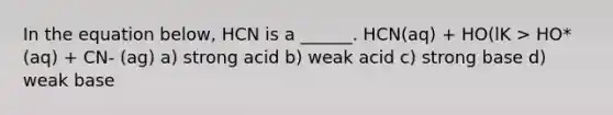 In the equation below, HCN is a ______. HCN(aq) + HO(lK > HO*(aq) + CN- (ag) a) strong acid b) weak acid c) strong base d) weak base