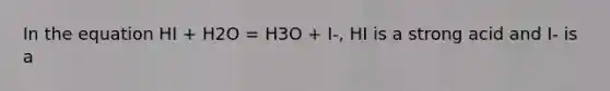 In the equation HI + H2O = H3O + I-, HI is a strong acid and I- is a