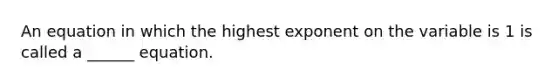 An equation in which the highest exponent on the variable is 1 is called​ a ______ equation.