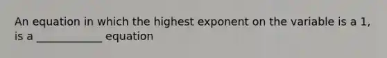 An equation in which the highest exponent on the variable is a 1, is a ____________ equation