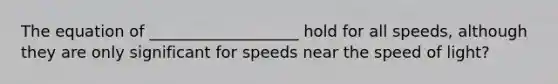 The equation of ___________________ hold for all speeds, although they are only significant for speeds near the speed of light?