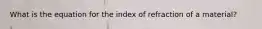 What is the equation for the index of refraction of a material?