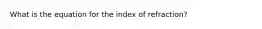 What is the equation for the index of refraction?