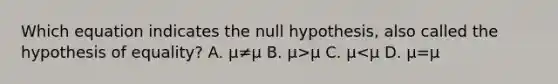 Which equation indicates the null hypothesis, also called the hypothesis of equality? A. μ≠μ B. μ>μ C. μ<μ D. μ=μ