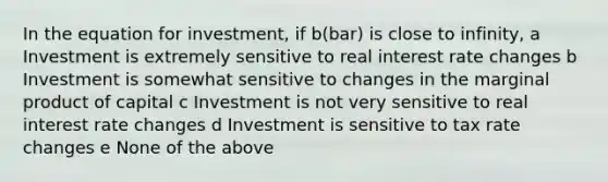 In the equation for investment, if b(bar) is close to infinity, a Investment is extremely sensitive to real interest rate changes b Investment is somewhat sensitive to changes in the marginal product of capital c Investment is not very sensitive to real interest rate changes d Investment is sensitive to tax rate changes e None of the above