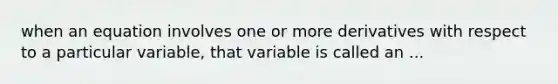 when an equation involves one or more derivatives with respect to a particular variable, that variable is called an ...