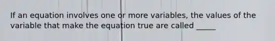 If an equation involves one or more variables, the values of the variable that make the equation true are called _____