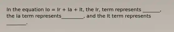 In the equation Io = Ir + Ia + It, the Ir, term represents _______, the Ia term represents_________, and the It term represents ________.