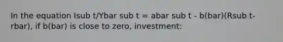 In the equation Isub t/Ybar sub t = abar sub t - b(bar)(Rsub t-rbar), if b(bar) is close to zero, investment: