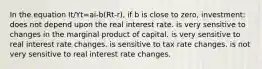 In the equation It/Yt=ai-b(Rt-r), if b is close to zero, investment: does not depend upon the real interest rate. is very sensitive to changes in the marginal product of capital. is very sensitive to real interest rate changes. is sensitive to tax rate changes. is not very sensitive to real interest rate changes.