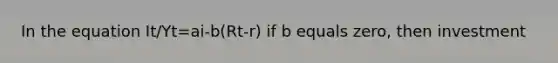 In the equation It/Yt=ai-b(Rt-r) if b equals zero, then investment