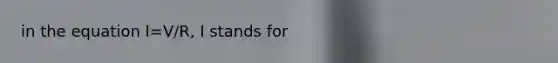 in the equation I=V/R, I stands for