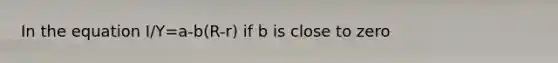 In the equation I/Y=a-b(R-r) if b is close to zero