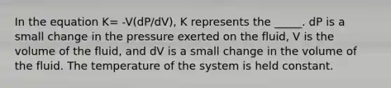 In the equation K= -V(dP/dV), K represents the _____. dP is a small change in the pressure exerted on the fluid, V is the volume of the fluid, and dV is a small change in the volume of the fluid. The temperature of the system is held constant.