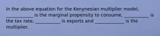 In the above equation for the Kenynesian multiplier model, ____________ is the marginal propensity to consume, ___________ is the tax rate, ___________ is exports and _____________ is the multiplier.