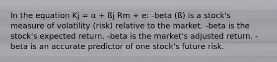 In the equation Kj = α + ßj Rm + e: -beta (ß) is a stock's measure of volatility (risk) relative to the market. -beta is the stock's expected return. -beta is the market's adjusted return. -beta is an accurate predictor of one stock's future risk.