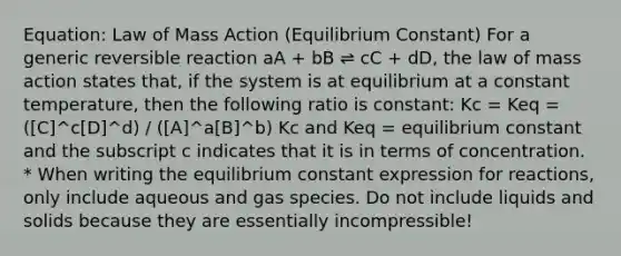 Equation: Law of Mass Action (Equilibrium Constant) For a generic reversible reaction aA + bB ⇌ cC + dD, the law of mass action states that, if the system is at equilibrium at a constant temperature, then the following ratio is constant: Kc = Keq = ([C]^c[D]^d) / ([A]^a[B]^b) Kc and Keq = equilibrium constant and the subscript c indicates that it is in terms of concentration. * When writing the equilibrium constant expression for reactions, only include aqueous and gas species. Do not include liquids and solids because they are essentially incompressible!