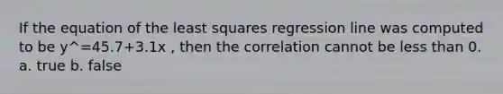 If the equation of the least squares regression line was computed to be y^=45.7+3.1x , then the correlation cannot be less than 0. a. true b. false