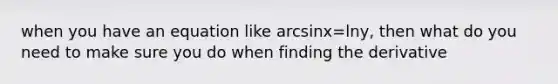 when you have an equation like arcsinx=lny, then what do you need to make sure you do when finding the derivative