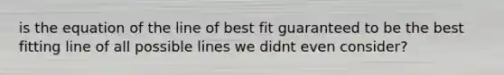 is the equation of the line of best fit guaranteed to be the best fitting line of all possible lines we didnt even consider?