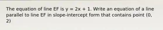 The equation of line EF is y = 2x + 1. Write an equation of a line parallel to line EF in slope-<a href='https://www.questionai.com/knowledge/kTUYXg6UUD-intercept-form' class='anchor-knowledge'>intercept form</a> that contains point (0, 2)