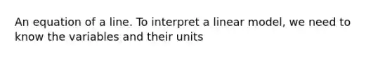 An equation of a line. To interpret a linear model, we need to know the variables and their units