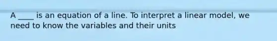 A ____ is an equation of a line. To interpret a linear model, we need to know the variables and their units