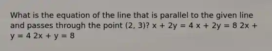 What is the equation of the line that is parallel to the given line and passes through the point (2, 3)? x + 2y = 4 x + 2y = 8 2x + y = 4 2x + y = 8