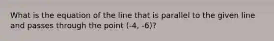 What is the equation of the line that is parallel to the given line and passes through the point (-4, -6)?