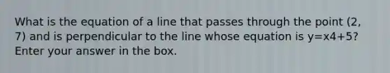 What is the equation of a line that passes through the point (2, 7) and is perpendicular to the line whose equation is y=x4+5? Enter your answer in the box.