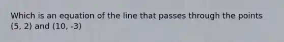 Which is an equation of the line that passes through the points (5, 2) and (10, -3)