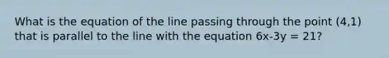 What is the equation of the line passing through the point (4,1) that is parallel to the line with the equation 6x-3y = 21?