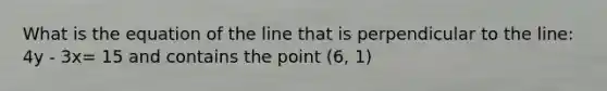 What is the equation of the line that is perpendicular to the line: 4y - 3x= 15 and contains the point (6, 1)