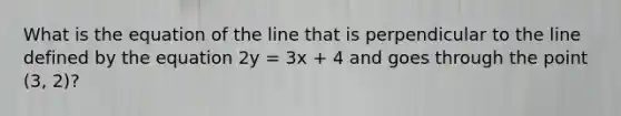 What is the equation of the line that is perpendicular to the line defined by the equation 2y = 3x + 4 and goes through the point (3, 2)?