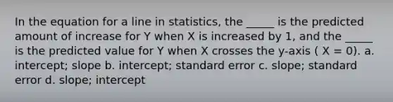 In the equation for a line in statistics, the _____ is the predicted amount of increase for Y when X is increased by 1, and the _____ is the predicted value for Y when X crosses the y-axis ( X = 0). a. intercept; slope b. intercept; standard error c. slope; standard error d. slope; intercept