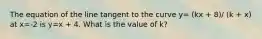 The equation of the line tangent to the curve y= (kx + 8)/ (k + x) at x=-2 is y=x + 4. What is the value of k?